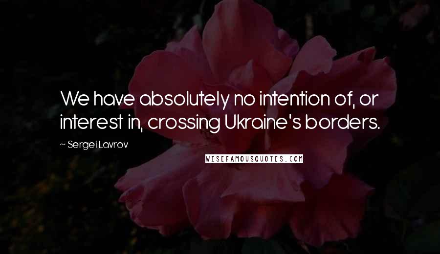 Sergei Lavrov Quotes: We have absolutely no intention of, or interest in, crossing Ukraine's borders.