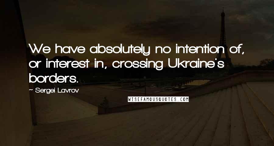 Sergei Lavrov Quotes: We have absolutely no intention of, or interest in, crossing Ukraine's borders.