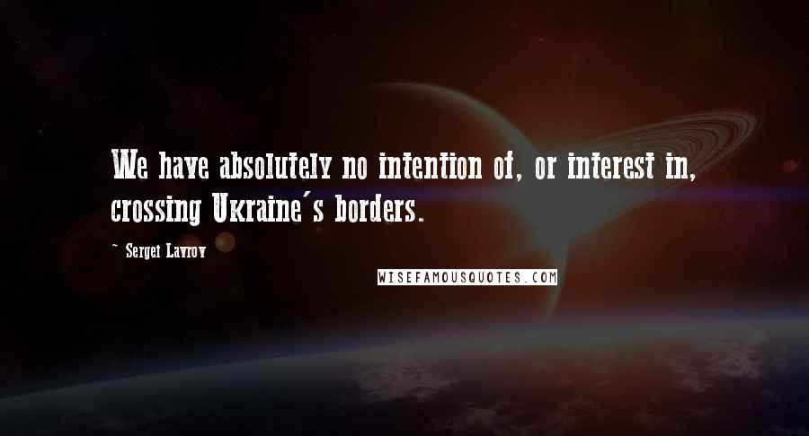 Sergei Lavrov Quotes: We have absolutely no intention of, or interest in, crossing Ukraine's borders.