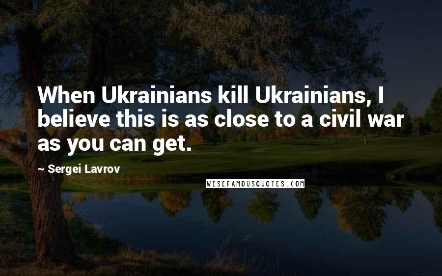 Sergei Lavrov Quotes: When Ukrainians kill Ukrainians, I believe this is as close to a civil war as you can get.