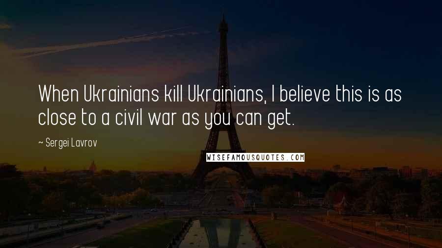 Sergei Lavrov Quotes: When Ukrainians kill Ukrainians, I believe this is as close to a civil war as you can get.