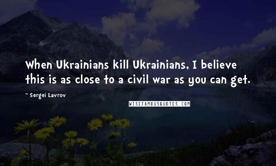 Sergei Lavrov Quotes: When Ukrainians kill Ukrainians, I believe this is as close to a civil war as you can get.