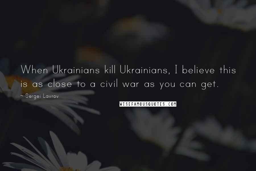 Sergei Lavrov Quotes: When Ukrainians kill Ukrainians, I believe this is as close to a civil war as you can get.