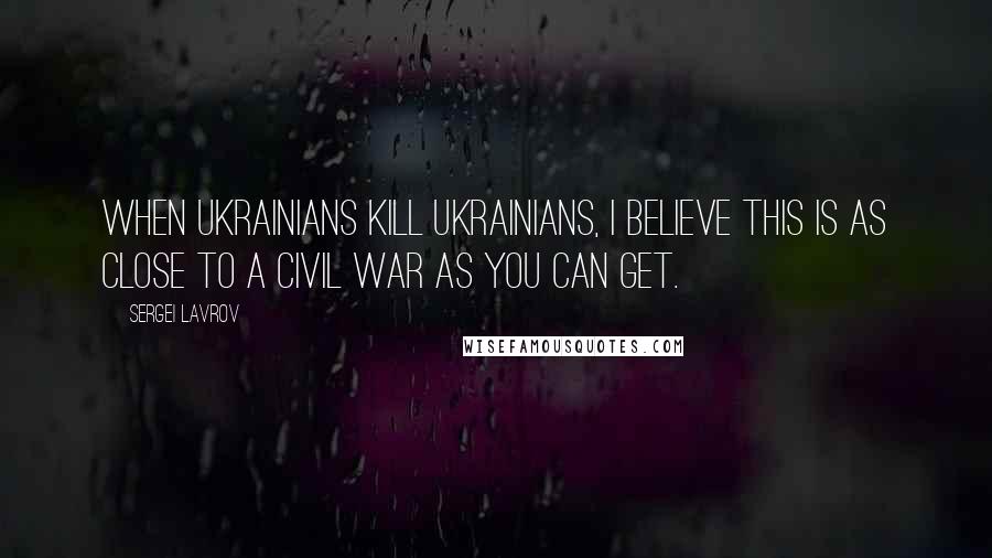 Sergei Lavrov Quotes: When Ukrainians kill Ukrainians, I believe this is as close to a civil war as you can get.