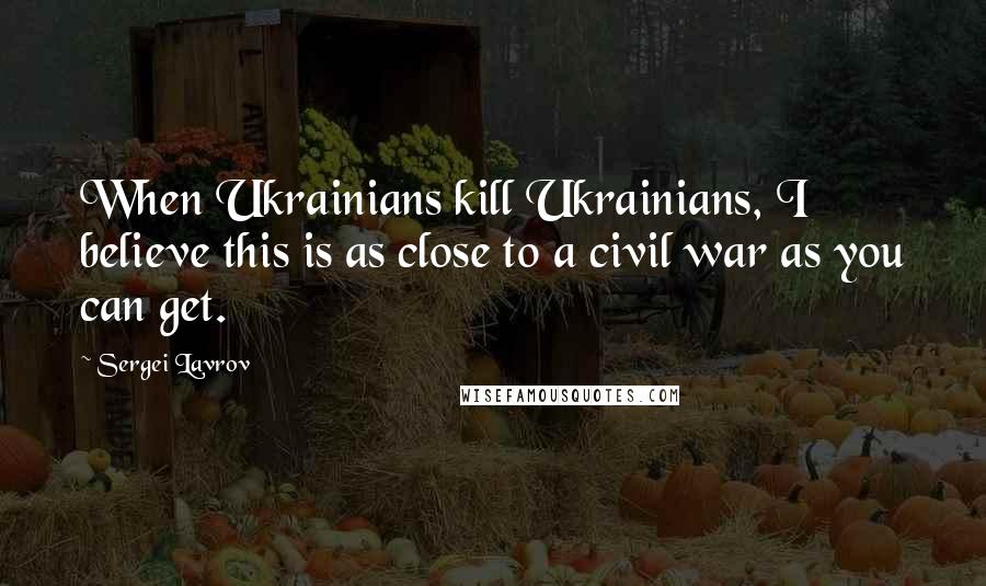 Sergei Lavrov Quotes: When Ukrainians kill Ukrainians, I believe this is as close to a civil war as you can get.