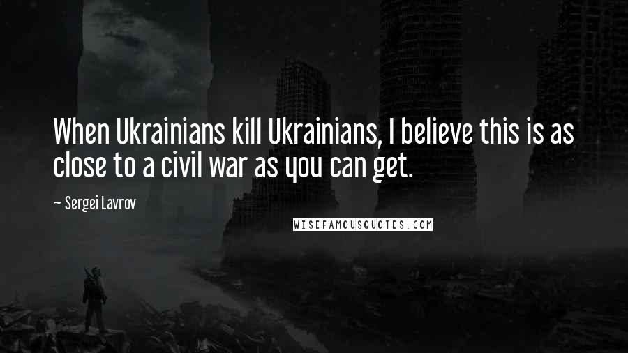 Sergei Lavrov Quotes: When Ukrainians kill Ukrainians, I believe this is as close to a civil war as you can get.