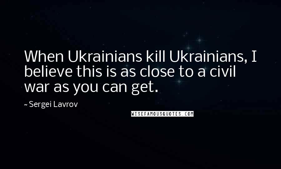 Sergei Lavrov Quotes: When Ukrainians kill Ukrainians, I believe this is as close to a civil war as you can get.