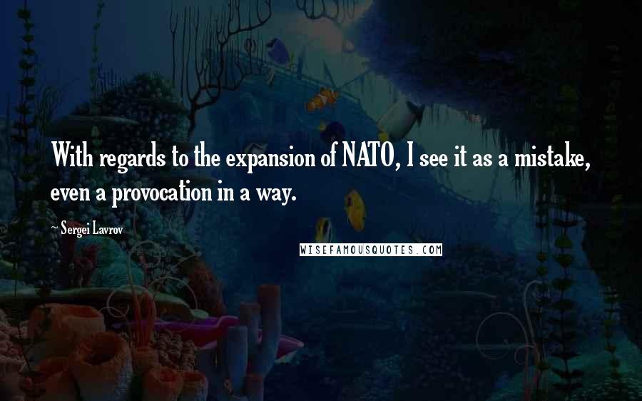 Sergei Lavrov Quotes: With regards to the expansion of NATO, I see it as a mistake, even a provocation in a way.