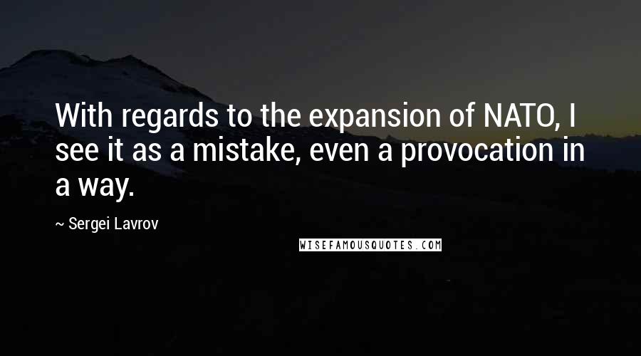 Sergei Lavrov Quotes: With regards to the expansion of NATO, I see it as a mistake, even a provocation in a way.