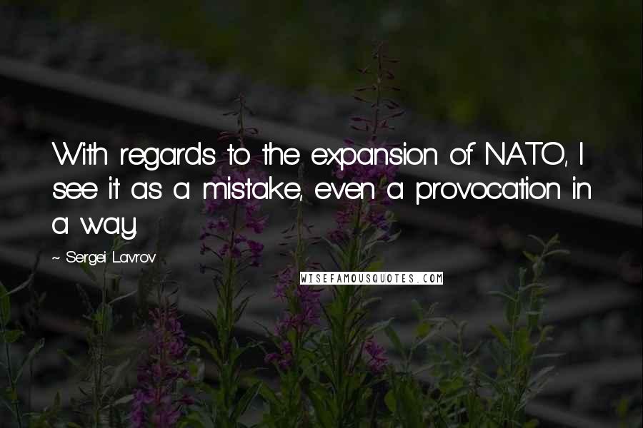 Sergei Lavrov Quotes: With regards to the expansion of NATO, I see it as a mistake, even a provocation in a way.