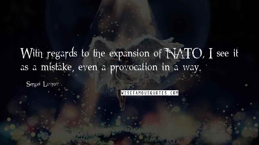 Sergei Lavrov Quotes: With regards to the expansion of NATO, I see it as a mistake, even a provocation in a way.