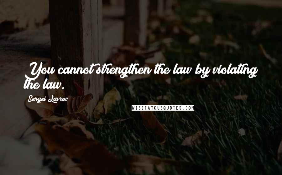 Sergei Lavrov Quotes: You cannot strengthen the law by violating the law.