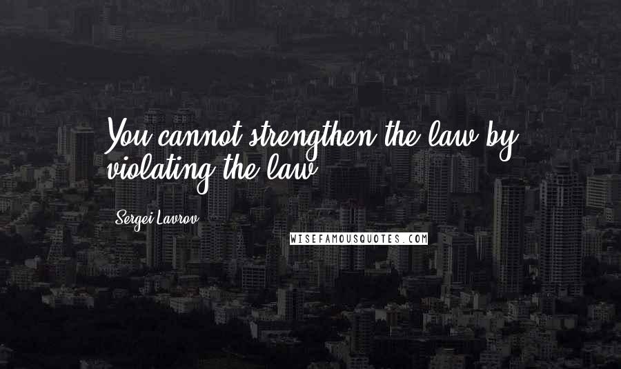 Sergei Lavrov Quotes: You cannot strengthen the law by violating the law.