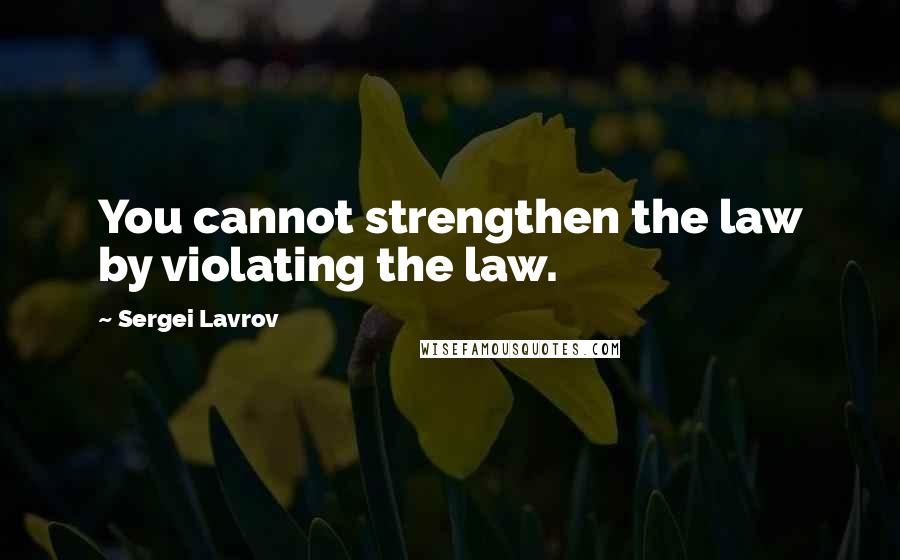 Sergei Lavrov Quotes: You cannot strengthen the law by violating the law.