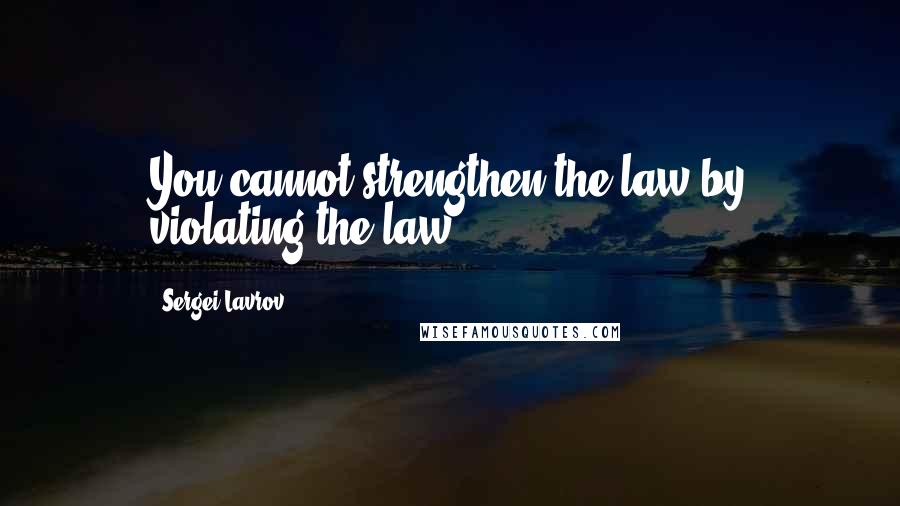 Sergei Lavrov Quotes: You cannot strengthen the law by violating the law.