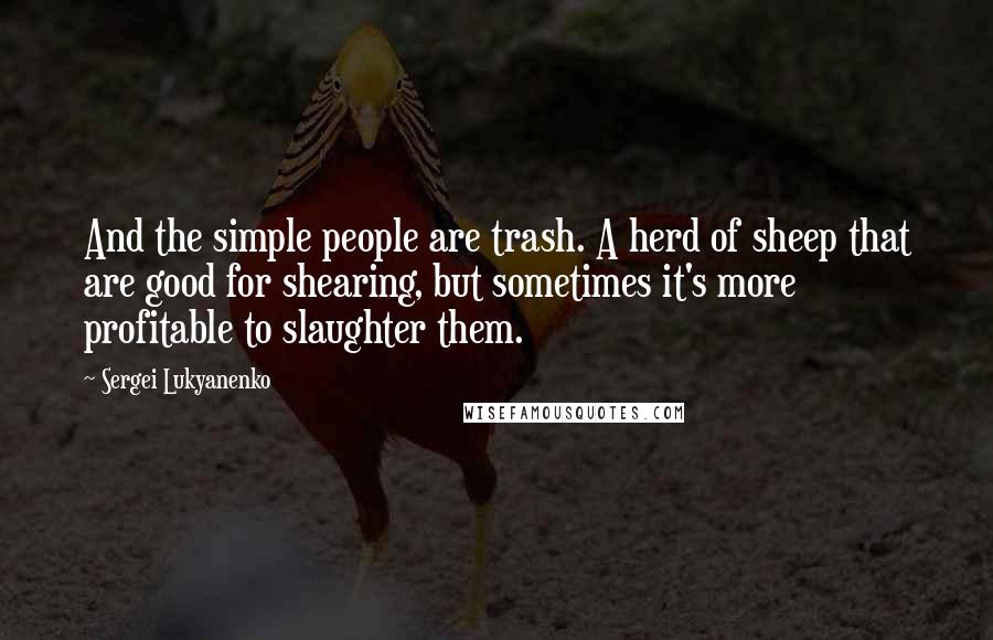 Sergei Lukyanenko Quotes: And the simple people are trash. A herd of sheep that are good for shearing, but sometimes it's more profitable to slaughter them.