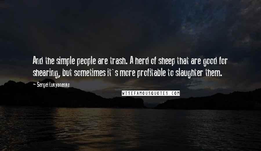 Sergei Lukyanenko Quotes: And the simple people are trash. A herd of sheep that are good for shearing, but sometimes it's more profitable to slaughter them.