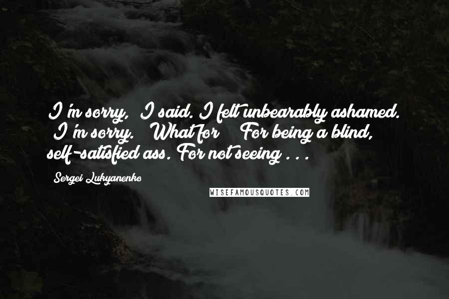 Sergei Lukyanenko Quotes: I'm sorry," I said. I felt unbearably ashamed. "I'm sorry." "What for?" "For being a blind, self-satisfied ass. For not seeing . . .