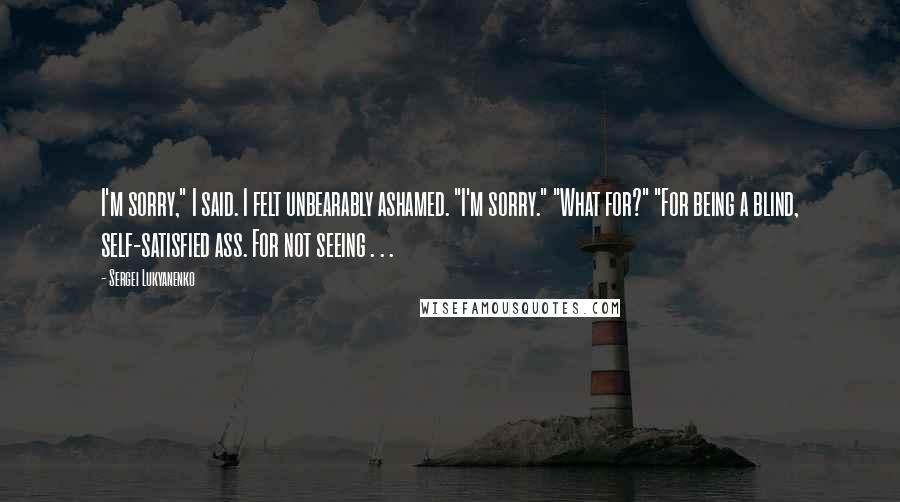Sergei Lukyanenko Quotes: I'm sorry," I said. I felt unbearably ashamed. "I'm sorry." "What for?" "For being a blind, self-satisfied ass. For not seeing . . .