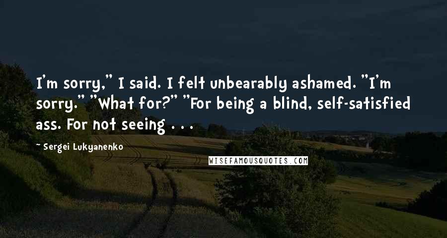 Sergei Lukyanenko Quotes: I'm sorry," I said. I felt unbearably ashamed. "I'm sorry." "What for?" "For being a blind, self-satisfied ass. For not seeing . . .