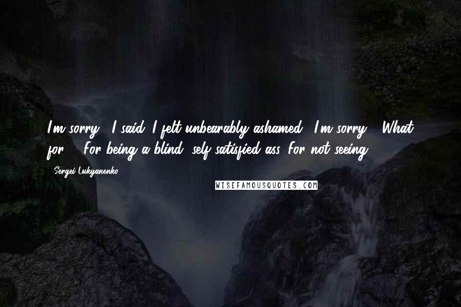 Sergei Lukyanenko Quotes: I'm sorry," I said. I felt unbearably ashamed. "I'm sorry." "What for?" "For being a blind, self-satisfied ass. For not seeing . . .