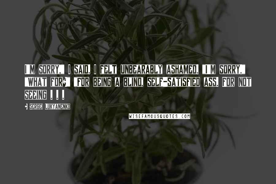 Sergei Lukyanenko Quotes: I'm sorry," I said. I felt unbearably ashamed. "I'm sorry." "What for?" "For being a blind, self-satisfied ass. For not seeing . . .