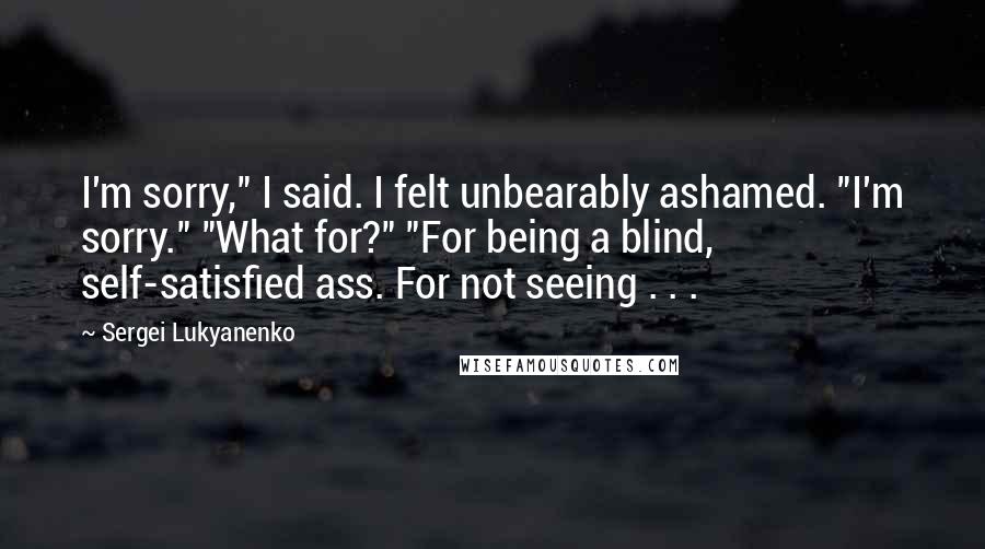 Sergei Lukyanenko Quotes: I'm sorry," I said. I felt unbearably ashamed. "I'm sorry." "What for?" "For being a blind, self-satisfied ass. For not seeing . . .