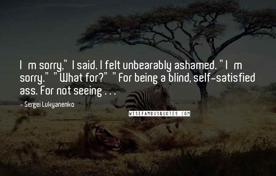 Sergei Lukyanenko Quotes: I'm sorry," I said. I felt unbearably ashamed. "I'm sorry." "What for?" "For being a blind, self-satisfied ass. For not seeing . . .