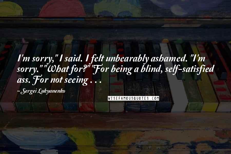 Sergei Lukyanenko Quotes: I'm sorry," I said. I felt unbearably ashamed. "I'm sorry." "What for?" "For being a blind, self-satisfied ass. For not seeing . . .