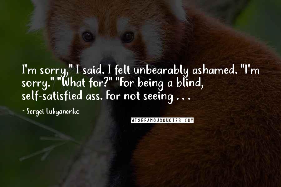 Sergei Lukyanenko Quotes: I'm sorry," I said. I felt unbearably ashamed. "I'm sorry." "What for?" "For being a blind, self-satisfied ass. For not seeing . . .