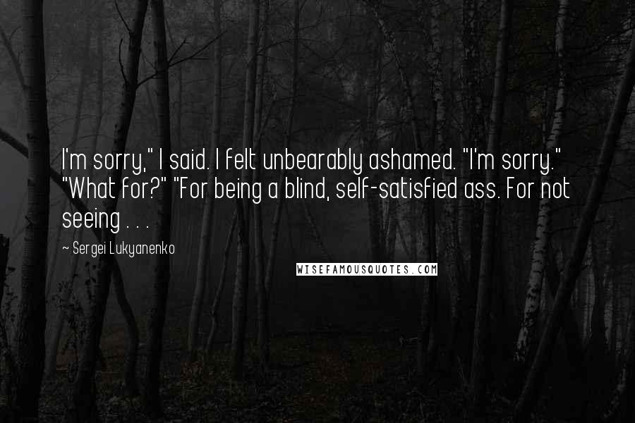 Sergei Lukyanenko Quotes: I'm sorry," I said. I felt unbearably ashamed. "I'm sorry." "What for?" "For being a blind, self-satisfied ass. For not seeing . . .