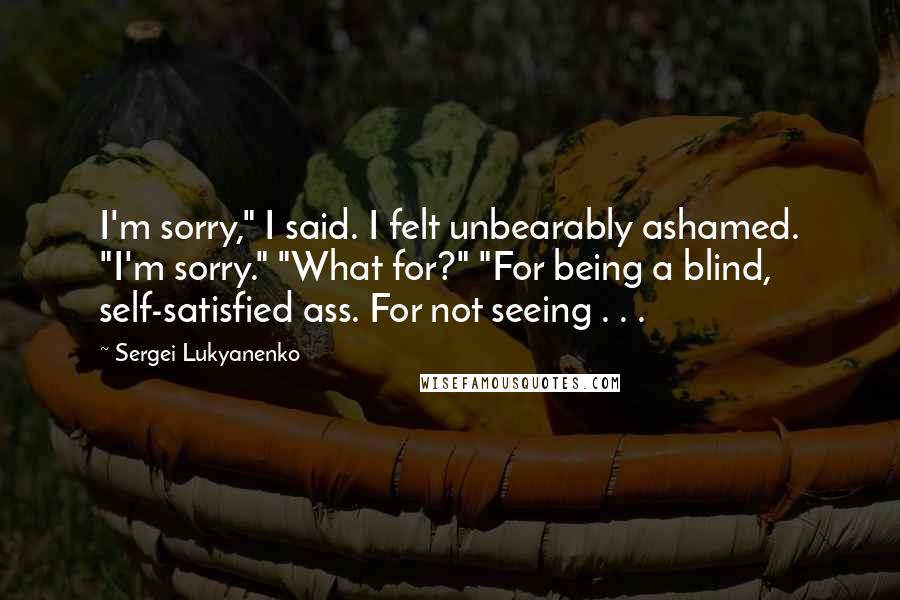 Sergei Lukyanenko Quotes: I'm sorry," I said. I felt unbearably ashamed. "I'm sorry." "What for?" "For being a blind, self-satisfied ass. For not seeing . . .