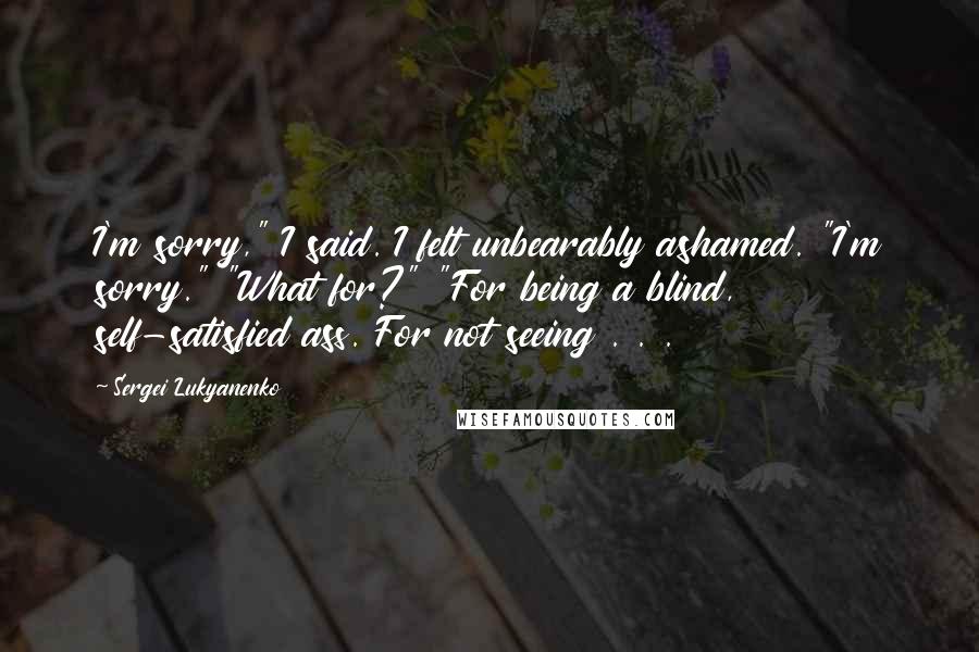 Sergei Lukyanenko Quotes: I'm sorry," I said. I felt unbearably ashamed. "I'm sorry." "What for?" "For being a blind, self-satisfied ass. For not seeing . . .