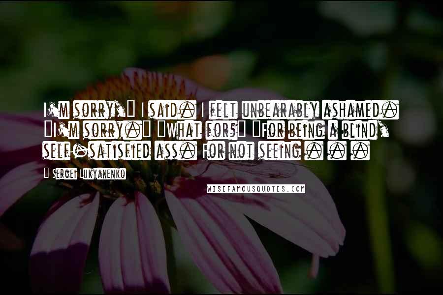 Sergei Lukyanenko Quotes: I'm sorry," I said. I felt unbearably ashamed. "I'm sorry." "What for?" "For being a blind, self-satisfied ass. For not seeing . . .