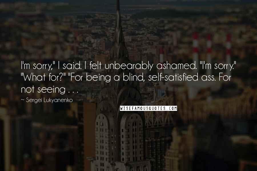 Sergei Lukyanenko Quotes: I'm sorry," I said. I felt unbearably ashamed. "I'm sorry." "What for?" "For being a blind, self-satisfied ass. For not seeing . . .