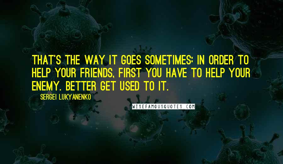 Sergei Lukyanenko Quotes: That's the way it goes sometimes: in order to help your friends, first you have to help your enemy. Better get used to it.