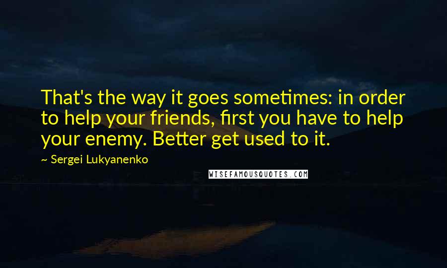 Sergei Lukyanenko Quotes: That's the way it goes sometimes: in order to help your friends, first you have to help your enemy. Better get used to it.