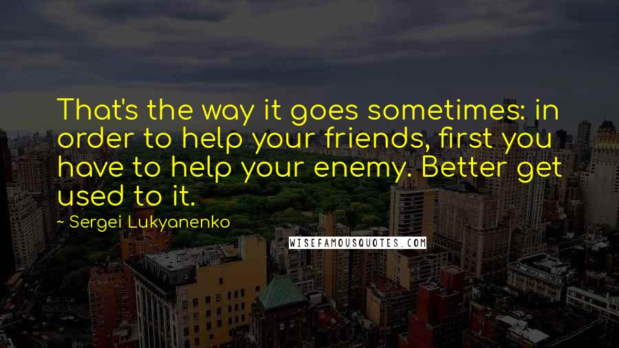 Sergei Lukyanenko Quotes: That's the way it goes sometimes: in order to help your friends, first you have to help your enemy. Better get used to it.