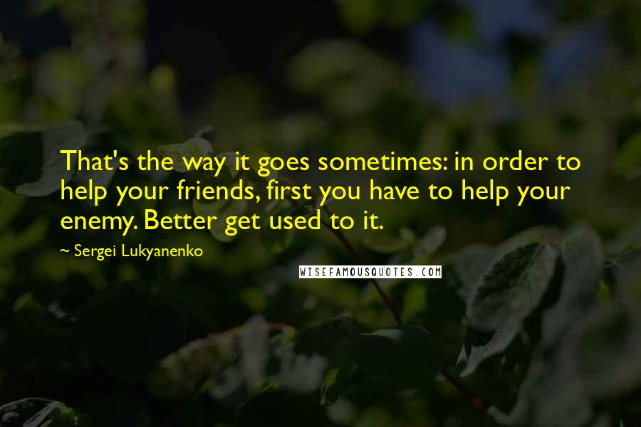 Sergei Lukyanenko Quotes: That's the way it goes sometimes: in order to help your friends, first you have to help your enemy. Better get used to it.