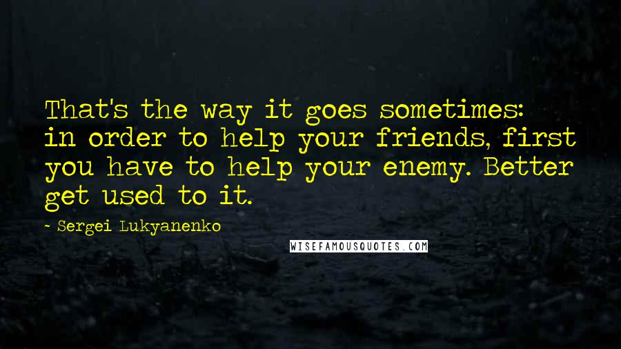 Sergei Lukyanenko Quotes: That's the way it goes sometimes: in order to help your friends, first you have to help your enemy. Better get used to it.