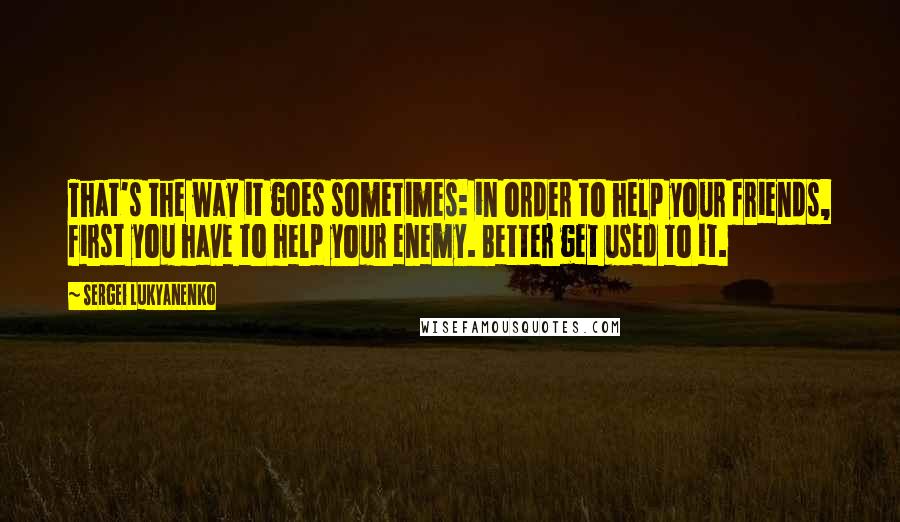 Sergei Lukyanenko Quotes: That's the way it goes sometimes: in order to help your friends, first you have to help your enemy. Better get used to it.