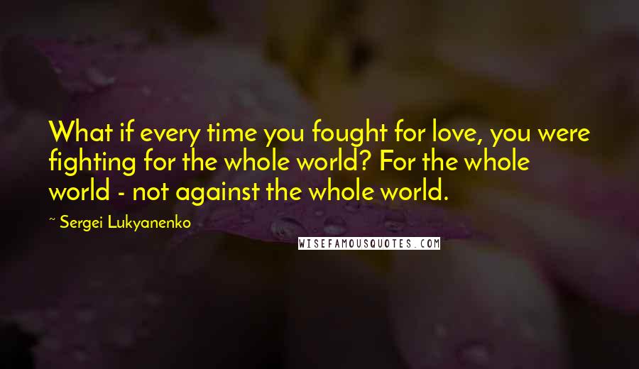 Sergei Lukyanenko Quotes: What if every time you fought for love, you were fighting for the whole world? For the whole world - not against the whole world.