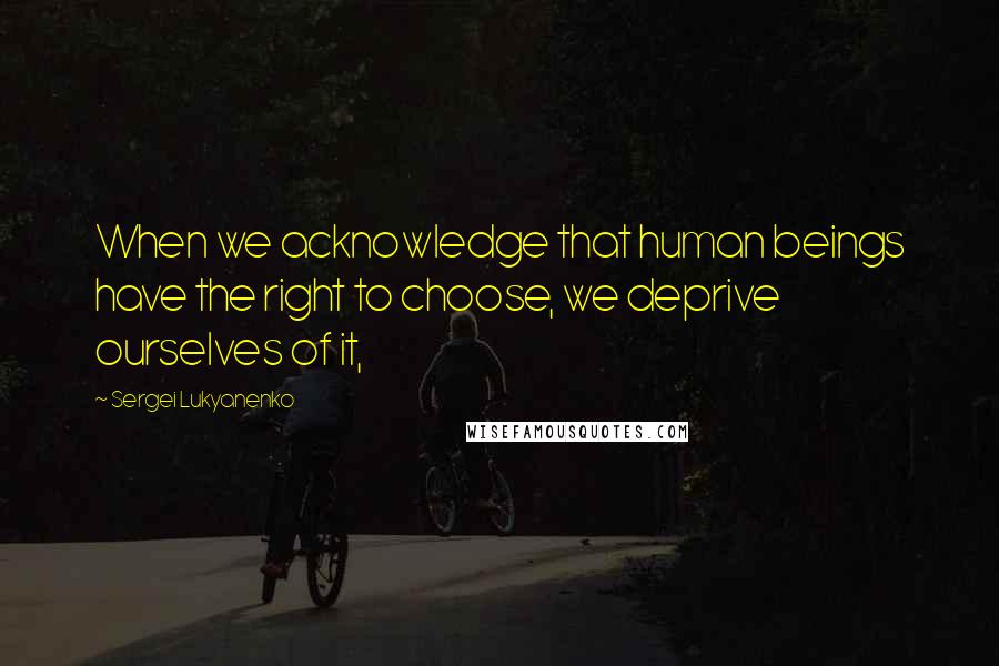 Sergei Lukyanenko Quotes: When we acknowledge that human beings have the right to choose, we deprive ourselves of it,