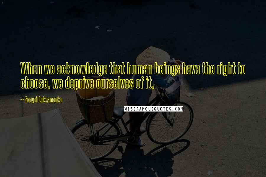 Sergei Lukyanenko Quotes: When we acknowledge that human beings have the right to choose, we deprive ourselves of it,