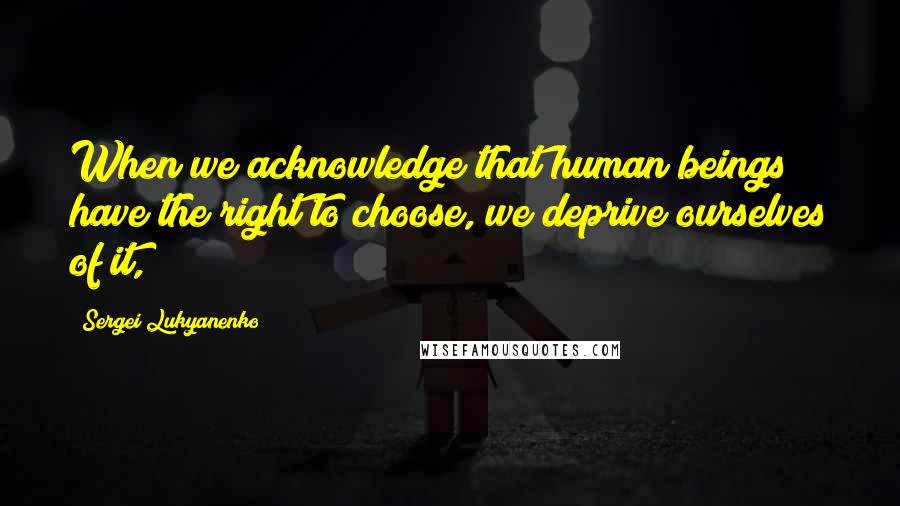 Sergei Lukyanenko Quotes: When we acknowledge that human beings have the right to choose, we deprive ourselves of it,