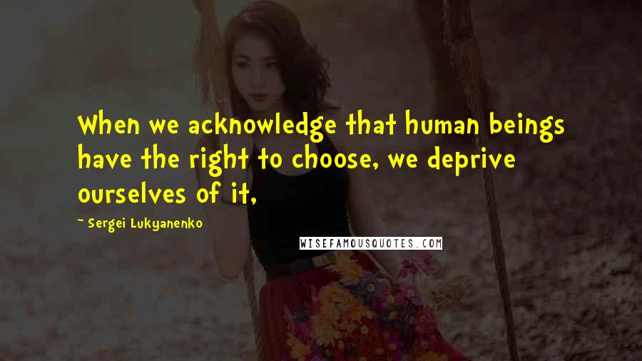 Sergei Lukyanenko Quotes: When we acknowledge that human beings have the right to choose, we deprive ourselves of it,