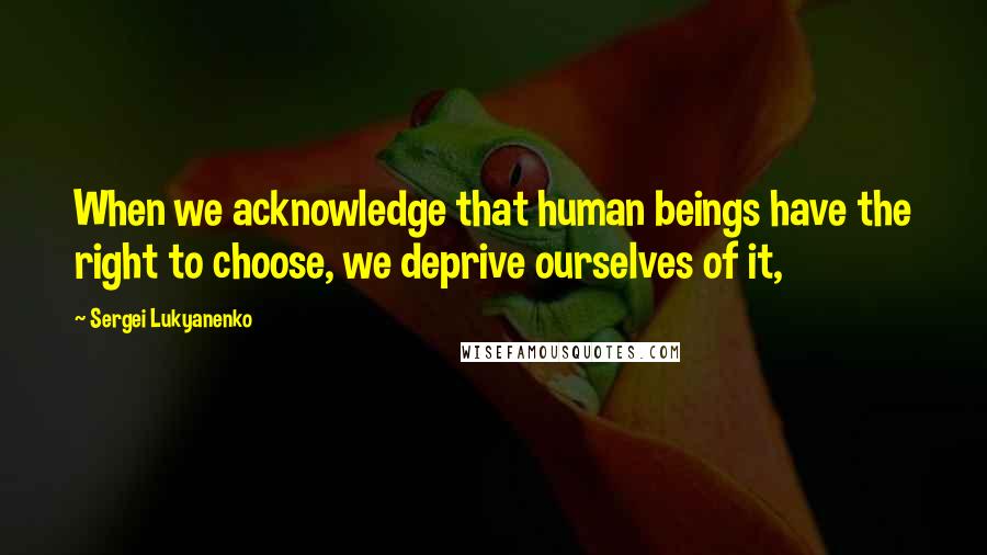 Sergei Lukyanenko Quotes: When we acknowledge that human beings have the right to choose, we deprive ourselves of it,