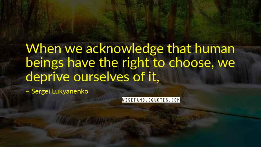 Sergei Lukyanenko Quotes: When we acknowledge that human beings have the right to choose, we deprive ourselves of it,