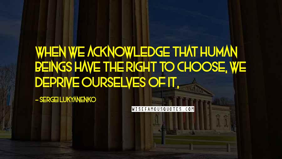 Sergei Lukyanenko Quotes: When we acknowledge that human beings have the right to choose, we deprive ourselves of it,