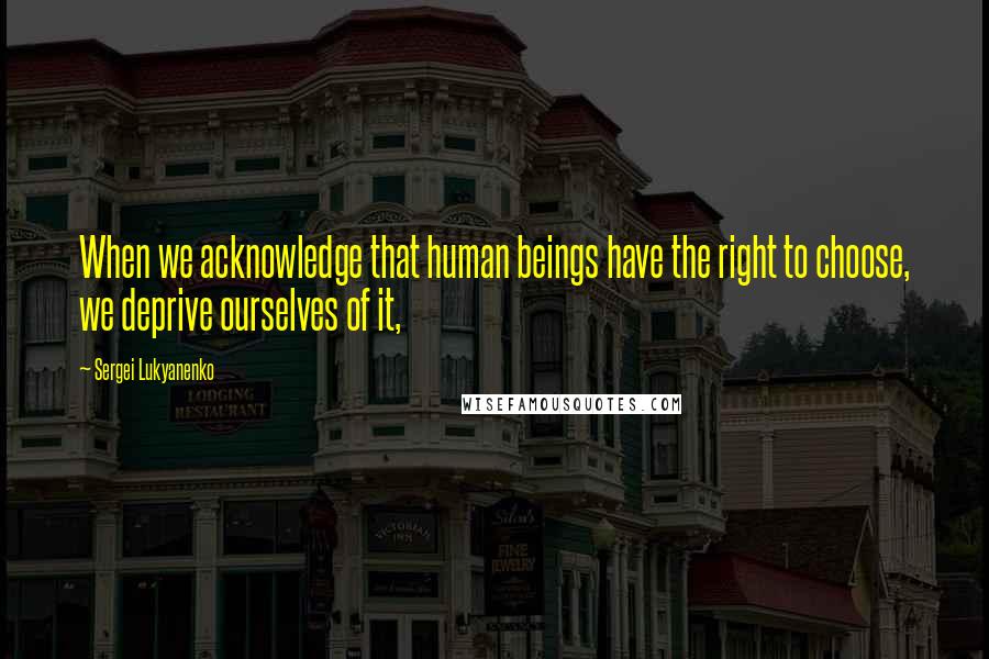 Sergei Lukyanenko Quotes: When we acknowledge that human beings have the right to choose, we deprive ourselves of it,